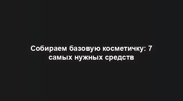 Собираем базовую косметичку: 7 самых нужных средств