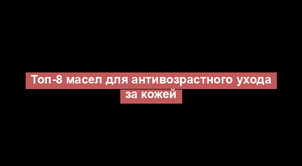 Топ-8 масел для антивозрастного ухода за кожей