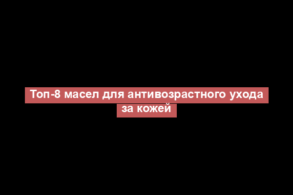 Топ-8 масел для антивозрастного ухода за кожей
