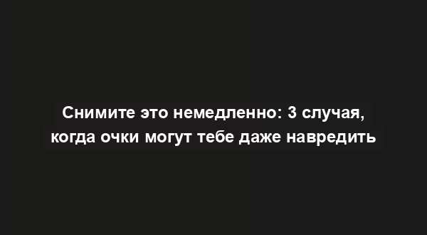 Снимите это немедленно: 3 случая, когда очки могут тебе даже навредить