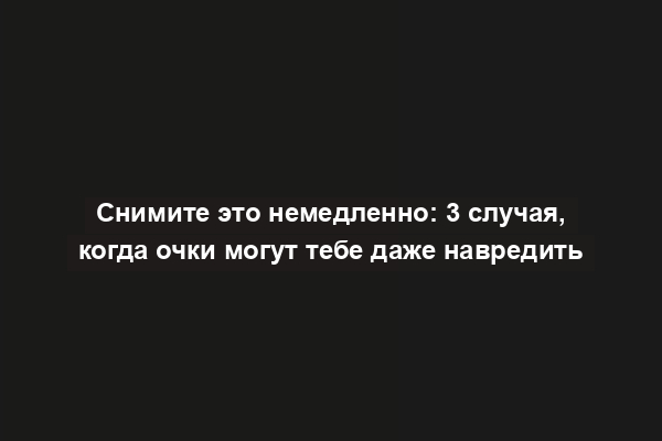 Снимите это немедленно: 3 случая, когда очки могут тебе даже навредить
