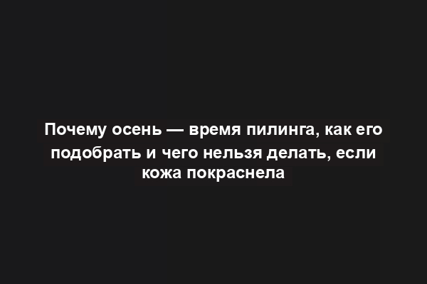 Почему осень — время пилинга, как его подобрать и чего нельзя делать, если кожа покраснела