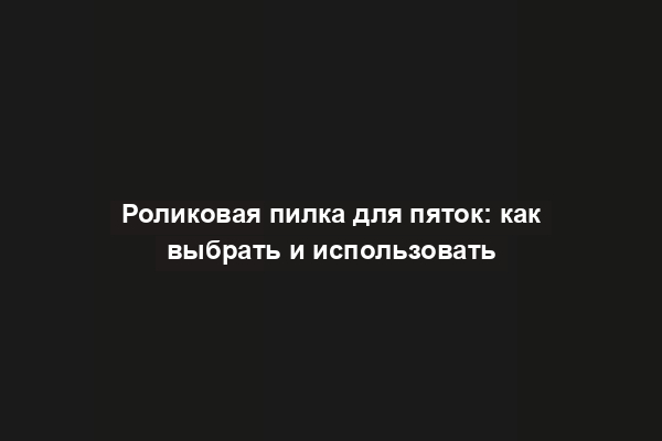 Роликовая пилка для пяток: как выбрать и использовать