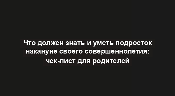 Что должен знать и уметь подросток накануне своего совершеннолетия: чек-лист для родителей