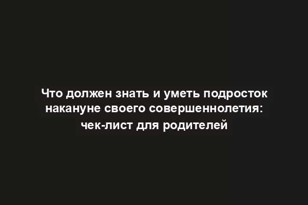 Что должен знать и уметь подросток накануне своего совершеннолетия: чек-лист для родителей