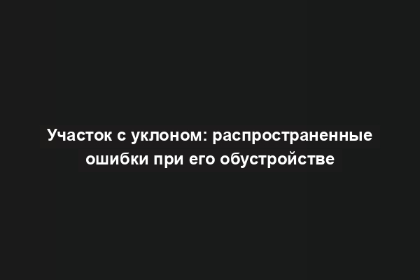 Участок с уклоном: распространенные ошибки при его обустройстве