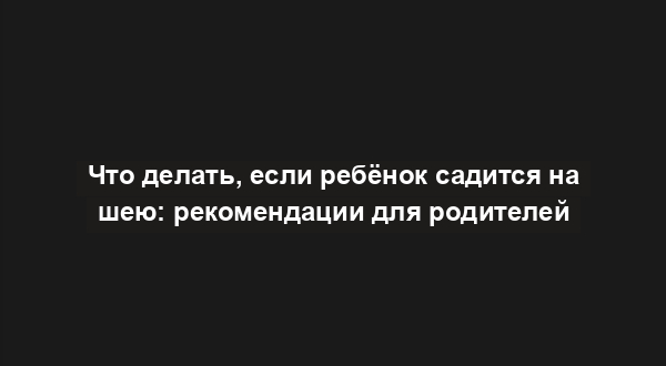 Что делать, если ребёнок садится на шею: рекомендации для родителей