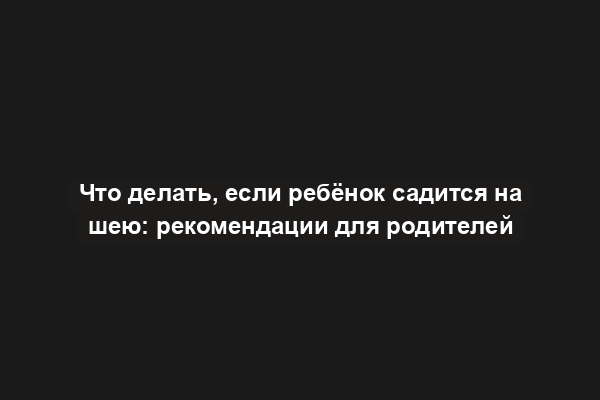 Что делать, если ребёнок садится на шею: рекомендации для родителей