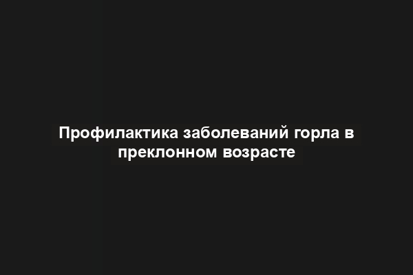 Профилактика заболеваний горла в преклонном возрасте