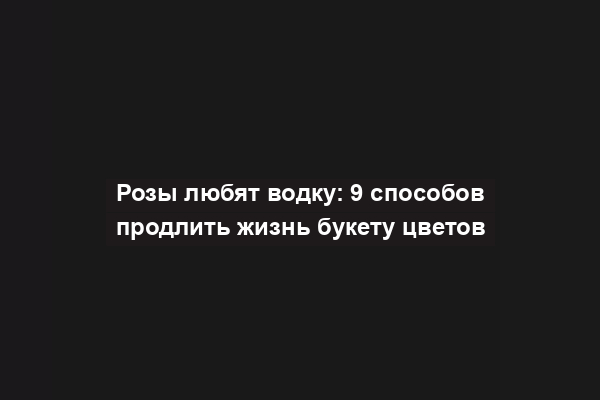 Розы любят водку: 9 способов продлить жизнь букету цветов