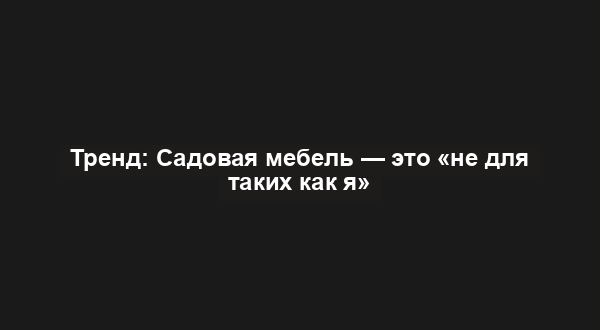 Тренд: Садовая мебель — это «не для таких как я»