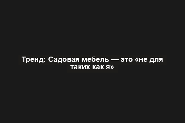 Тренд: Садовая мебель — это «не для таких как я»