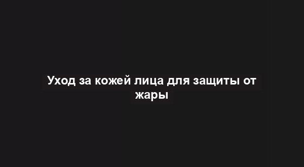 Уход за кожей лица для защиты от жары