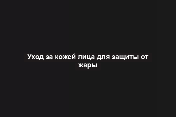 Уход за кожей лица для защиты от жары