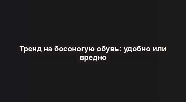 Тренд на босоногую обувь: удобно или вредно