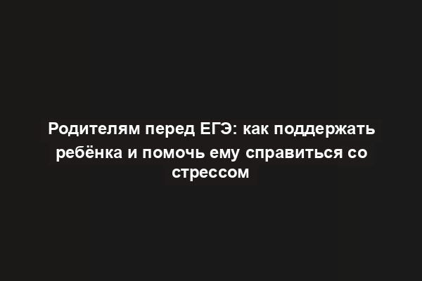 Родителям перед ЕГЭ: как поддержать ребёнка и помочь ему справиться со стрессом