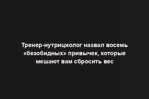 Тренер-нутрициолог назвал восемь «безобидных» привычек, которые мешают вам сбросить вес