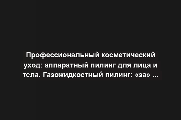 Профессиональный косметический уход: аппаратный пилинг для лица и тела. Газожидкостный пилинг: «за» и «против»