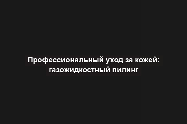 Профессиональный уход за кожей: газожидкостный пилинг