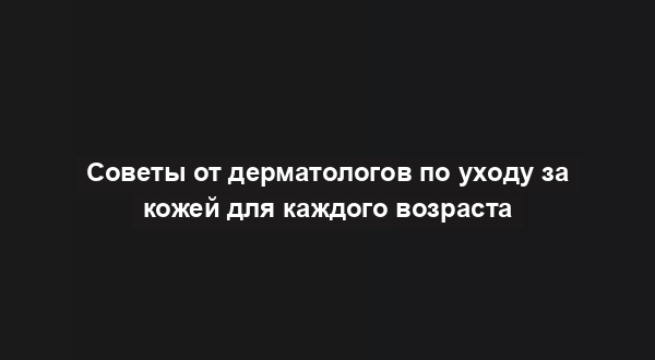Советы от дерматологов по уходу за кожей для каждого возраста