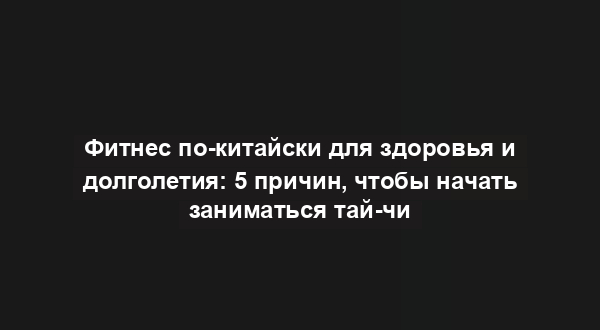 Фитнес по-китайски для здоровья и долголетия: 5 причин, чтобы начать заниматься тай-чи