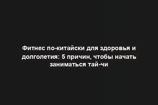 Фитнес по-китайски для здоровья и долголетия: 5 причин, чтобы начать заниматься тай-чи
