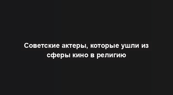 Советские актеры, которые ушли из сферы кино в религию