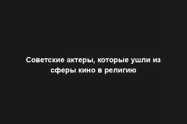 Советские актеры, которые ушли из сферы кино в религию