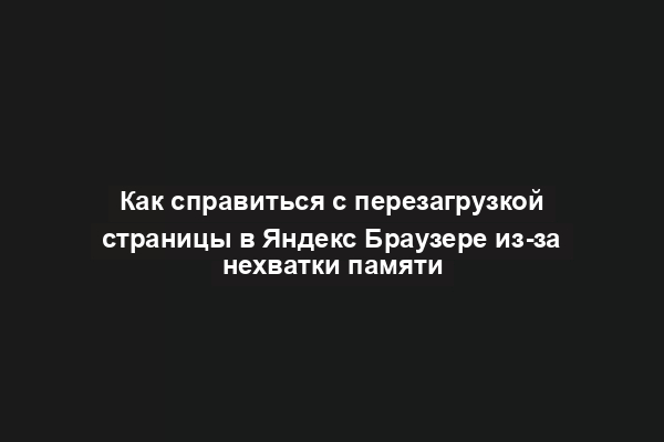 Как справиться с перезагрузкой страницы в Яндекс Браузере из-за нехватки памяти