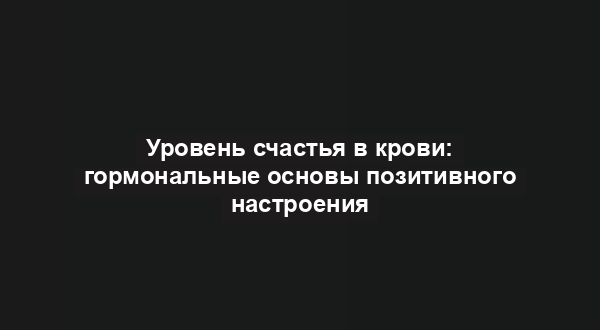 Уровень счастья в крови: гормональные основы позитивного настроения