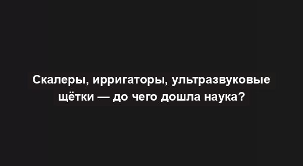 Скалеры, ирригаторы, ультразвуковые щётки — до чего дошла наука?