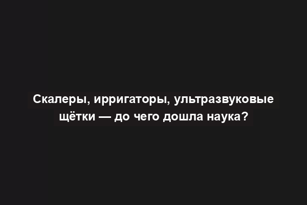 Скалеры, ирригаторы, ультразвуковые щётки — до чего дошла наука?
