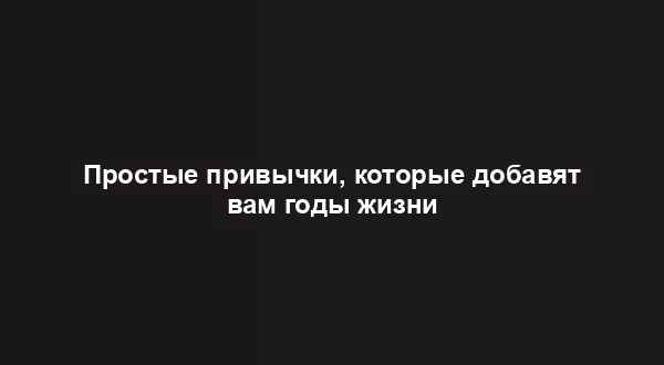 Простые привычки, которые добавят вам годы жизни