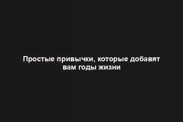 Простые привычки, которые добавят вам годы жизни