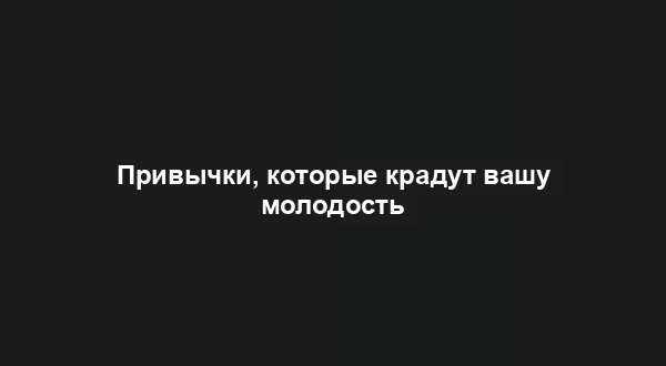 Привычки, которые крадут вашу молодость