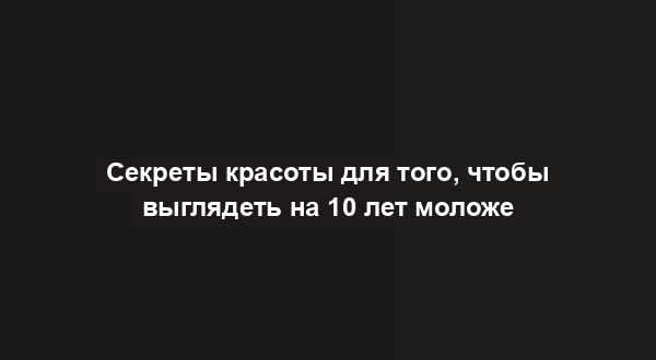 Секреты красоты для того, чтобы выглядеть на 10 лет моложе