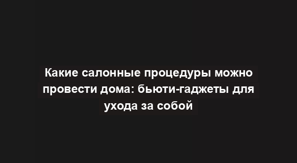 Какие салонные процедуры можно провести дома: бьюти-гаджеты для ухода за собой