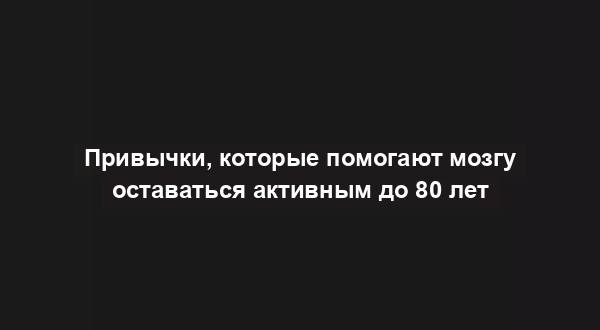 Привычки, которые помогают мозгу оставаться активным до 80 лет